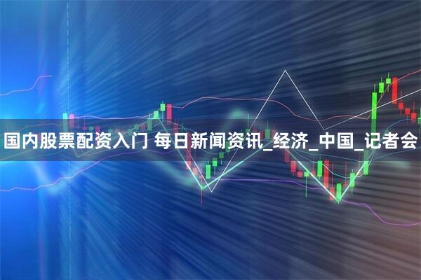国内股票配资入门 每日新闻资讯_经济_中国_记者会