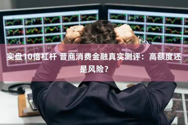 实盘10倍杠杆 晋商消费金融真实测评：高额度还是风险？