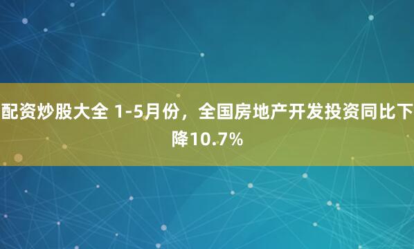 配资炒股大全 1-5月份，全国房地产开发投资同比下降10.7%