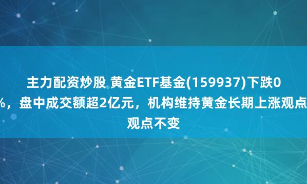 主力配资炒股 黄金ETF基金(159937)下跌0.58%，盘中成交额超2亿元，机构维持黄金长期上涨观点不变
