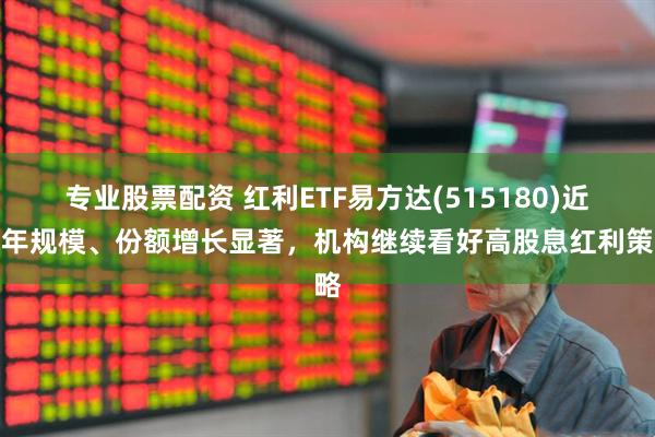 专业股票配资 红利ETF易方达(515180)近半年规模、份额增长显著，机构继续看好高股息红利策略