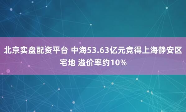 北京实盘配资平台 中海53.63亿元竞得上海静安区宅地 溢价率约10%