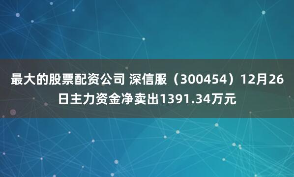 最大的股票配资公司 深信服（300454）12月26日主力资金净卖出1391.34万元