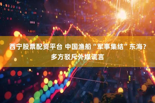 西宁股票配资平台 中国渔船“军事集结”东海？多方驳斥外媒谎言