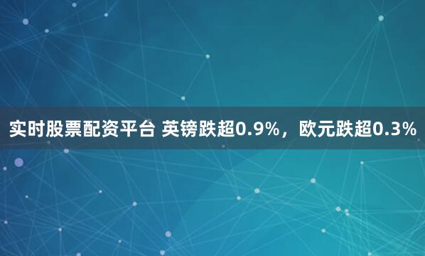 实时股票配资平台 英镑跌超0.9%，欧元跌超0.3%