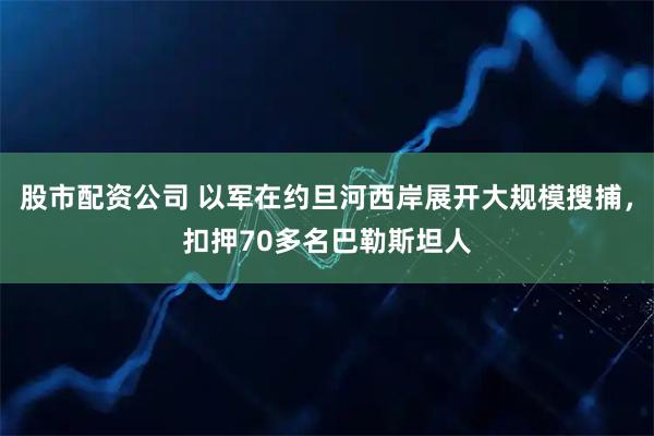 股市配资公司 以军在约旦河西岸展开大规模搜捕，扣押70多名巴勒斯坦人