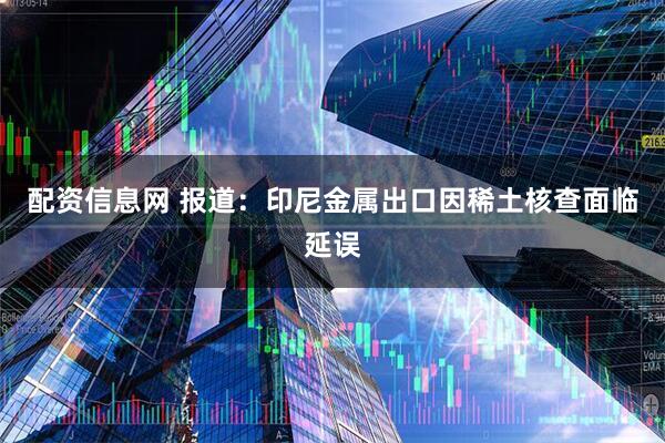 配资信息网 报道：印尼金属出口因稀土核查面临延误